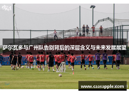 萨尔瓦多与广州队告别背后的深层含义与未来发展展望