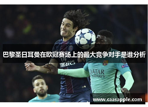 巴黎圣日耳曼在欧冠赛场上的最大竞争对手是谁分析